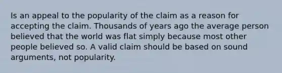 Is an appeal to the popularity of the claim as a reason for accepting the claim. Thousands of years ago the average person believed that the world was flat simply because most other people believed so. A valid claim should be based on sound arguments, not popularity.