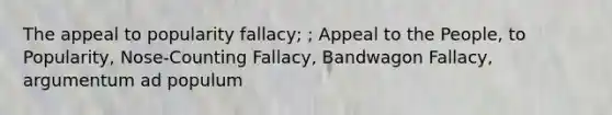 The appeal to popularity fallacy; ; Appeal to the People, to Popularity, Nose-Counting Fallacy, Bandwagon Fallacy, argumentum ad populum