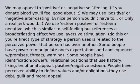 We may appeal to 'positive' or 'negative self-feeling' (if you donate blood you'll feel good about it) We may use 'positive' or 'negative alter-casting' (A nice person wouldn't have to... or Only a real jerk would...) We use 'esteem positive' or 'esteem negative' which is similar to self-feeling but references a broader/lasting effect We use 'aversive stimulation' (do this or you're fired) Type of strategy a person uses is related to the perceived power that person has over another. Some people have power to manipulate one's expectations and consequences w/promises, threats, warnings. Some people have identification/powerful relational positions that use flattery, liking, emotional appeal, positive/negative esteem. People have perceived ability to define values and/or obligations-they use debt, guilt and moral appeal.