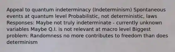 Appeal to quantum indeterminacy (Indeterminism) Spontaneous events at quantum level Probabilistic, not deterministic, laws Responses: Maybe not truly indeterminate - currently unknown variables Maybe Q.I. is not relevant at macro level Biggest problem: Randomness no more contributes to freedom than does determinism