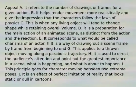 Appeal A. It refers to the number of drawings or frames for a given action. B. It helps render movement more realistically and give the impression that the characters follow the laws of physics C. This is when any living object will tend to change shape while retaining overall volume. D. It is a preparation for the main action of an animated scene, as distinct from the action and the reaction. E. It corresponds to what would be called charisma of an actor. F. It is a way of drawing out a scene frame by frame from beginning to end G. This applies to a thrown object moving along a parabolic trajectory. H. It is used to direct the audience's attention and point out the greatest importance in a scene, what is happening, and what is about to happen. I. This principle goes for character moving between two extreme poses. J. It is an effect of perfect imitation of reality that looks static or dull in cartoons.