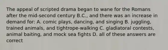 The appeal of scripted drama began to wane for the Romans after the mid-second century B.C., and there was an increase in demand for: A. comic plays, dancing, and singing B. juggling, trained animals, and tightrope-walking C. gladiatoral contests, animal baiting, and mock sea fights D. all of these answers are correct