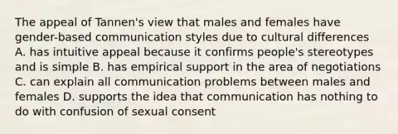 The appeal of Tannen's view that males and females have gender-based communication styles due to cultural differences A. has intuitive appeal because it confirms people's stereotypes and is simple B. has empirical support in the area of negotiations C. can explain all communication problems between males and females D. supports the idea that communication has nothing to do with confusion of sexual consent