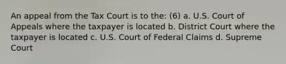 An appeal from the Tax Court is to the: (6) a. U.S. Court of Appeals where the taxpayer is located b. District Court where the taxpayer is located c. U.S. Court of Federal Claims d. Supreme Court