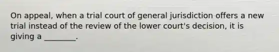 On​ appeal, when a trial court of general jurisdiction offers a new trial instead of the review of the lower​ court's decision, it is giving a​ ________.