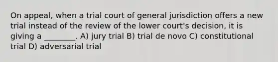 On appeal, when a trial court of general jurisdiction offers a new trial instead of the review of the lower court's decision, it is giving a ________. A) jury trial B) trial de novo C) constitutional trial D) adversarial trial