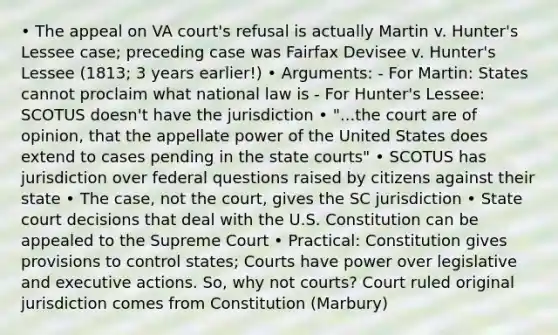 • The appeal on VA court's refusal is actually Martin v. Hunter's Lessee case; preceding case was Fairfax Devisee v. Hunter's Lessee (1813; 3 years earlier!) • Arguments: - For Martin: States cannot proclaim what national law is - For Hunter's Lessee: SCOTUS doesn't have the jurisdiction • "...the court are of opinion, that the appellate power of the United States does extend to cases pending in the state courts" • SCOTUS has jurisdiction over federal questions raised by citizens against their state • The case, not the court, gives the SC jurisdiction • State court decisions that deal with the U.S. Constitution can be appealed to the Supreme Court • Practical: Constitution gives provisions to control states; Courts have power over legislative and executive actions. So, why not courts? Court ruled original jurisdiction comes from Constitution (Marbury)