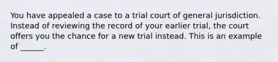 You have appealed a case to a trial court of general jurisdiction. Instead of reviewing the record of your earlier trial, the court offers you the chance for a new trial instead. This is an example of ______.