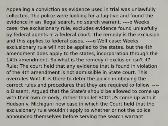 Appealing a conviction as evidence used in trial was unlawfully collected. The police were looking for a fugitive and found the evidence in an illegal search, no search warrant. ----o Weeks case: the exclusionary rule, excludes evidence found unlawfully by federal agents in a federal court. The remedy is the exclusion and this applies to federal cases. ----o Wolf case: Weeks exclusionary rule will not be applied to the states, but the 4th amendment does apply to the states, incorporation through the 14th amendment. So what is the remedy if exclusion isn't it? Rule: The court held that any evidence that is found in violation of the 4th amendment is not admissible in State court. This overrules Wolf. It is there to deter the police in obeying the correct rules and procedures that they are required to follow. ----o Dissent: Argued that the State's should be allowed to come up with their own remedy, rather than let SCOTUS come up with it. Hudson v. Michigan: new case in which the Court held that the exclusionary rule wouldn't apply to whether or not the police announced themselves before serving the search warrant