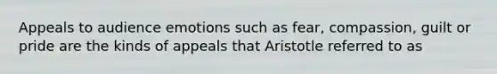 Appeals to audience emotions such as fear, compassion, guilt or pride are the kinds of appeals that Aristotle referred to as