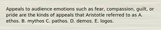 Appeals to audience emotions such as fear, compassion, guilt, or pride are the kinds of appeals that Aristotle referred to as A. ethos. B. mythos C. pathos. D. demos. E. logos.