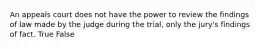 An appeals court does not have the power to review the findings of law made by the judge during the trial, only the jury's findings of fact. True False