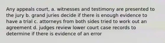 Any appeals court, a. witnesses and testimony are presented to the jury b. grand juries decide if there is enough evidence to have a trial c. attorneys from both sides tried to work out an agreement d. judges review lower court case records to determine if there is evidence of an error