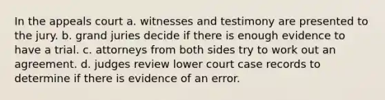 In the appeals court a. witnesses and testimony are presented to the jury. b. grand juries decide if there is enough evidence to have a trial. c. attorneys from both sides try to work out an agreement. d. judges review lower court case records to determine if there is evidence of an error.