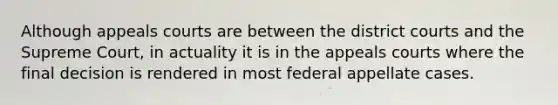 Although appeals courts are between the district courts and the Supreme Court, in actuality it is in the appeals courts where the final decision is rendered in most federal appellate cases.