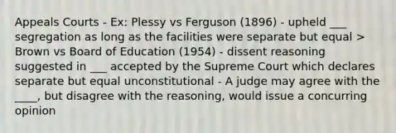 Appeals Courts - Ex: Plessy vs Ferguson (1896) - upheld ___ segregation as long as the facilities were separate but equal > Brown vs Board of Education (1954) - dissent reasoning suggested in ___ accepted by the Supreme Court which declares separate but equal unconstitutional - A judge may agree with the ____, but disagree with the reasoning, would issue a concurring opinion