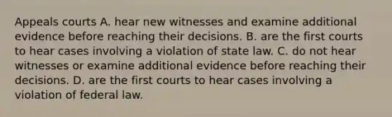 Appeals courts A. hear new witnesses and examine additional evidence before reaching their decisions. B. are the first courts to hear cases involving a violation of state law. C. do not hear witnesses or examine additional evidence before reaching their decisions. D. are the first courts to hear cases involving a violation of federal law.