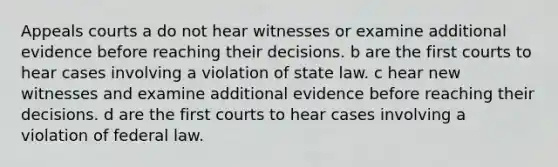 Appeals courts a do not hear witnesses or examine additional evidence before reaching their decisions. b are the first courts to hear cases involving a violation of state law. c hear new witnesses and examine additional evidence before reaching their decisions. d are the first courts to hear cases involving a violation of federal law.