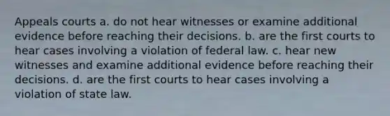 Appeals courts a. do not hear witnesses or examine additional evidence before reaching their decisions. b. are the first courts to hear cases involving a violation of federal law. c. hear new witnesses and examine additional evidence before reaching their decisions. d. are the first courts to hear cases involving a violation of state law.