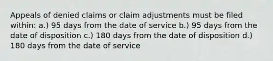 Appeals of denied claims or claim adjustments must be filed within: a.) 95 days from the date of service b.) 95 days from the date of disposition c.) 180 days from the date of disposition d.) 180 days from the date of service