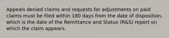 Appeals denied claims and requests for adjustments on paid claims must be filed within 180 days from the date of disposition, which is the date of the Remittance and Status (R&S) report on which the claim appears.