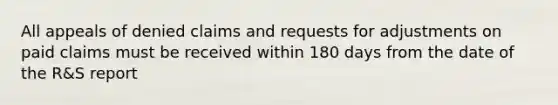 All appeals of denied claims and requests for adjustments on paid claims must be received within 180 days from the date of the R&S report