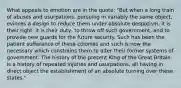 What appeals to emotion are in the quote: "But when a long train of abuses and usurpations, pursuing in variably the same object, evinces a design to reduce them under absolute despotism, it is their right, it is their duty, to throw off such government, and to provide new guards for the future security. Such has been the patient sufferance of these colonies and such is now the necessary which constrains them to alter their former systems of government. The history of the present King of the Great Britain is a history of repeated injuries and usurpations, all having in direct object the establishment of an absolute turning over these states."