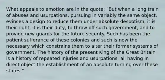 What appeals to emotion are in the quote: "But when a long train of abuses and usurpations, pursuing in variably the same object, evinces a design to reduce them under absolute despotism, it is their right, it is their duty, to throw off such government, and to provide new guards for the future security. Such has been the patient sufferance of these colonies and such is now the necessary which constrains them to alter their former systems of government. The history of the present King of the Great Britain is a history of repeated injuries and usurpations, all having in direct object the establishment of an absolute turning over these states."