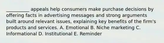 __________ appeals help consumers make purchase decisions by offering facts in advertising messages and strong arguments built around relevant issues, explaining key benefits of the firm's products and services. A. Emotional B. Niche marketing C. Informational D. Institutional E. Reminder