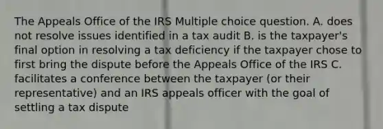 The Appeals Office of the IRS Multiple choice question. A. does not resolve issues identified in a tax audit B. is the taxpayer's final option in resolving a tax deficiency if the taxpayer chose to first bring the dispute before the Appeals Office of the IRS C. facilitates a conference between the taxpayer (or their representative) and an IRS appeals officer with the goal of settling a tax dispute