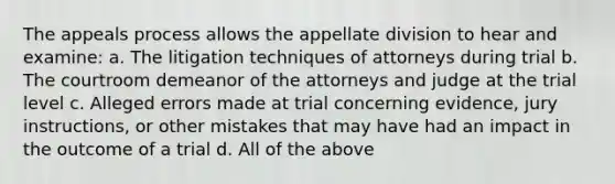 The appeals process allows the appellate division to hear and examine: a. The litigation techniques of attorneys during trial b. The courtroom demeanor of the attorneys and judge at the trial level c. Alleged errors made at trial concerning evidence, jury instructions, or other mistakes that may have had an impact in the outcome of a trial d. All of the above