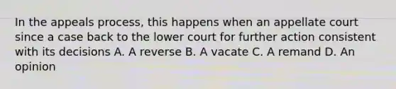 In the appeals process, this happens when an appellate court since a case back to the lower court for further action consistent with its decisions A. A reverse B. A vacate C. A remand D. An opinion