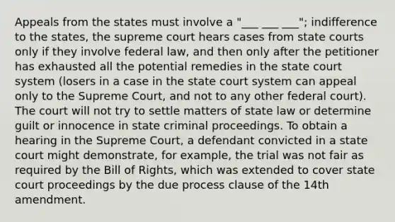 Appeals from the states must involve a "___ ___ ___"; indifference to the states, the supreme court hears cases from <a href='https://www.questionai.com/knowledge/k0UTVXnPxH-state-courts' class='anchor-knowledge'>state courts</a> only if they involve federal law, and then only after the petitioner has exhausted all the potential remedies in <a href='https://www.questionai.com/knowledge/kfigTrMIDq-the-state-court-system' class='anchor-knowledge'>the state court system</a> (losers in a case in the state court system can appeal only to the Supreme Court, and not to any other federal court). The court will not try to settle matters of state law or determine guilt or innocence in state criminal proceedings. To obtain a hearing in the Supreme Court, a defendant convicted in a state court might demonstrate, for example, the trial was not fair as required by the Bill of Rights, which was extended to cover state court proceedings by the due process clause of the 14th amendment.