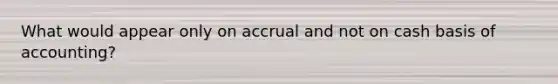 What would appear only on accrual and not on cash basis of accounting?