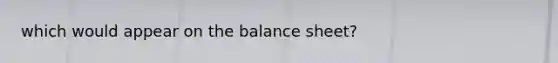 which would appear on the balance sheet?