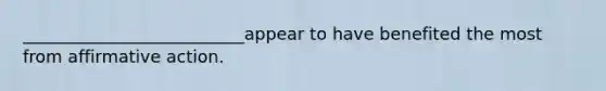 __________________________appear to have benefited the most from affirmative action.