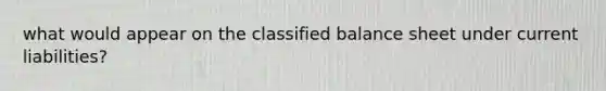 what would appear on the classified balance sheet under current liabilities?