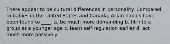 There appear to be cultural differences in personality. Compared to babies in the United States and Canada, Asian babies have been found to ____. a. be much more demanding b. fit into a group at a younger age c. learn self-regulation earlier d. act much more passively