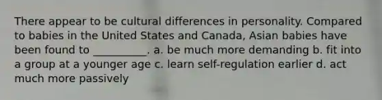 There appear to be cultural differences in personality. Compared to babies in the United States and Canada, Asian babies have been found to __________. a. be much more demanding b. fit into a group at a younger age c. learn self-regulation earlier d. act much more passively