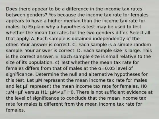 Does there appear to be a difference in the income tax rates between​ genders? Yes because the income tax rate for females appears to have a higher median than the income tax rate for males. b) Explain why a hypothesis test may be used to test whether the mean tax rates for the two genders differ. Select all that apply. A. Each sample is obtained independently of the other. Your answer is correct. C. Each sample is a simple random sample. Your answer is correct. D. Each sample size is large. This is the correct answer. E. Each sample size is small relative to the size of its population. ​c) Test whether the mean tax rate for females differs from that of males at the α=0.05 level of significance. Determine the null and alternative hypotheses for this test. Let μM represent the mean income tax rate for males and let μF represent the mean income tax rate for females. H0​:μM=μF versus H1​: μM≠μF H0. There is not sufficient evidence at the level of significance to conclude that the mean income tax rate for males is different from the mean income tax rate for females.