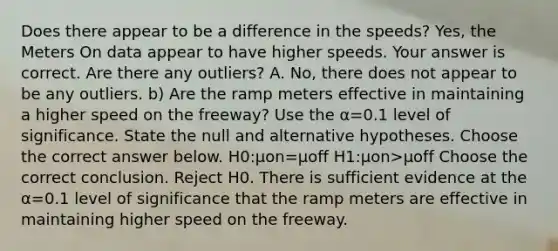 Does there appear to be a difference in the​ speeds? ​Yes, the Meters On data appear to have higher speeds. Your answer is correct. Are there any​ outliers? A. ​No, there does not appear to be any outliers. b) Are the ramp meters effective in maintaining a higher speed on the​ freeway? Use the α=0.1 level of significance. State the null and alternative hypotheses. Choose the correct answer below. H0​:μon=μoff H1:μon>μoff Choose the correct conclusion. Reject H0. There is sufficient evidence at the α=0.1 level of significance that the ramp meters are effective in maintaining higher speed on the freeway.