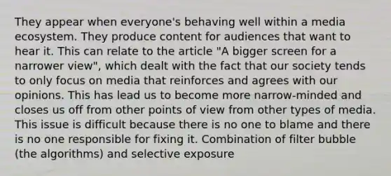 They appear when everyone's behaving well within a media ecosystem. They produce content for audiences that want to hear it. This can relate to the article "A bigger screen for a narrower view", which dealt with the fact that our society tends to only focus on media that reinforces and agrees with our opinions. This has lead us to become more narrow-minded and closes us off from other points of view from other types of media. This issue is difficult because there is no one to blame and there is no one responsible for fixing it. Combination of filter bubble (the algorithms) and selective exposure