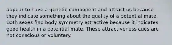 appear to have a genetic component and attract us because they indicate something about the quality of a potential mate. Both sexes find body symmetry attractive because it indicates good health in a potential mate. These attractiveness cues are not conscious or voluntary.