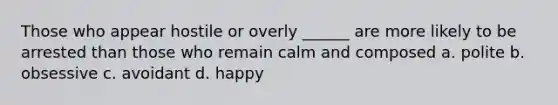 Those who appear hostile or overly ______ are more likely to be arrested than those who remain calm and composed a. polite b. obsessive c. avoidant d. happy