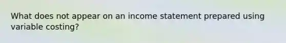 What does not appear on an income statement prepared using variable costing?