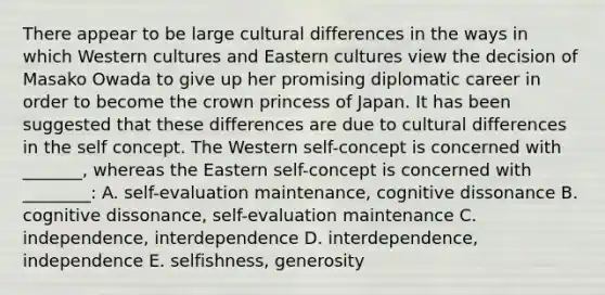 There appear to be large cultural differences in the ways in which Western cultures and Eastern cultures view the decision of Masako Owada to give up her promising diplomatic career in order to become the crown princess of Japan. It has been suggested that these differences are due to cultural differences in the self concept. The Western self-concept is concerned with _______, whereas the Eastern self-concept is concerned with ________: A. self-evaluation maintenance, cognitive dissonance B. cognitive dissonance, self-evaluation maintenance C. independence, interdependence D. interdependence, independence E. selfishness, generosity