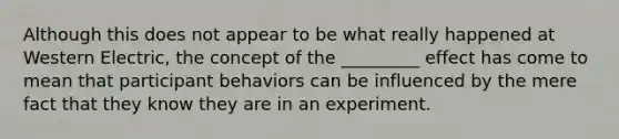 Although this does not appear to be what really happened at Western Electric, the concept of the _________ effect has come to mean that participant behaviors can be influenced by the mere fact that they know they are in an experiment.