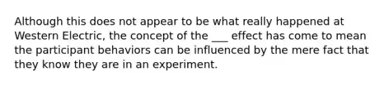 Although this does not appear to be what really happened at Western Electric, the concept of the ___ effect has come to mean the participant behaviors can be influenced by the mere fact that they know they are in an experiment.