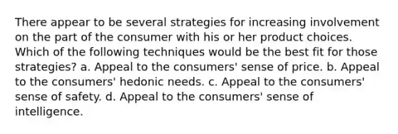 There appear to be several strategies for increasing involvement on the part of the consumer with his or her product choices. Which of the following techniques would be the best fit for those strategies? a. Appeal to the consumers' sense of price. b. Appeal to the consumers' hedonic needs. c. Appeal to the consumers' sense of safety. d. Appeal to the consumers' sense of intelligence.