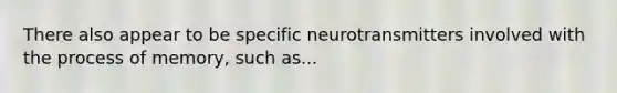 There also appear to be specific neurotransmitters involved with the process of memory, such as...